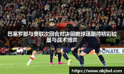 巴塞罗那与曼联次回合对决前瞻球迷期待精彩较量与战术博弈